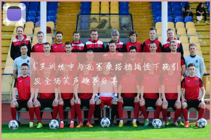 C罗训练中与孔塞桑搭档搞怪下跪引发全场笑声趣事分享