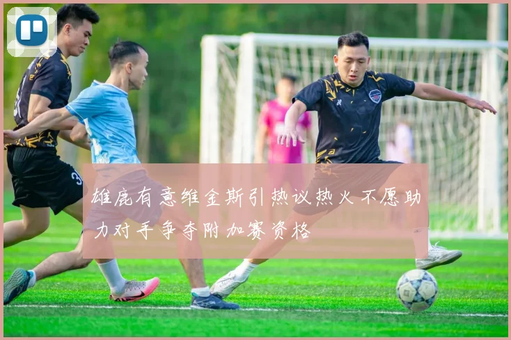 雄鹿有意维金斯引热议热火不愿助力对手争夺附加赛资格