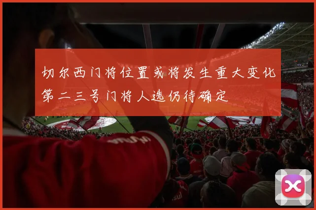 切尔西门将位置或将发生重大变化第二三号门将人选仍待确定