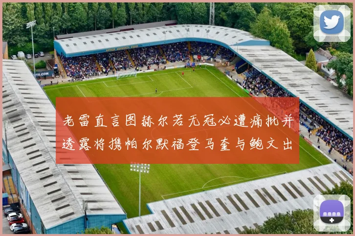 老雷直言图赫尔若无冠必遭痛批并透露将携帕尔默福登马奎与鲍文出战