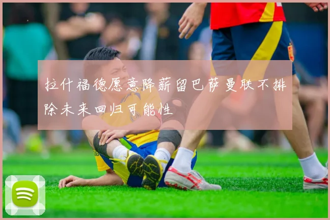 拉什福德愿意降薪留巴萨曼联不排除未来回归可能性