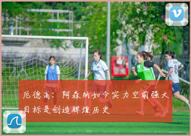 厄德高：阿森纳如今实力空前强大目标是创造辉煌历史