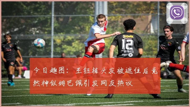 今日趣图：王钰栋头发被遮住后竟然神似姆巴佩引发网友热议
