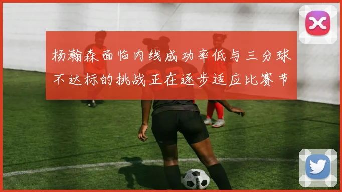 杨瀚森面临内线成功率低与三分球不达标的挑战正在逐步适应比赛节奏