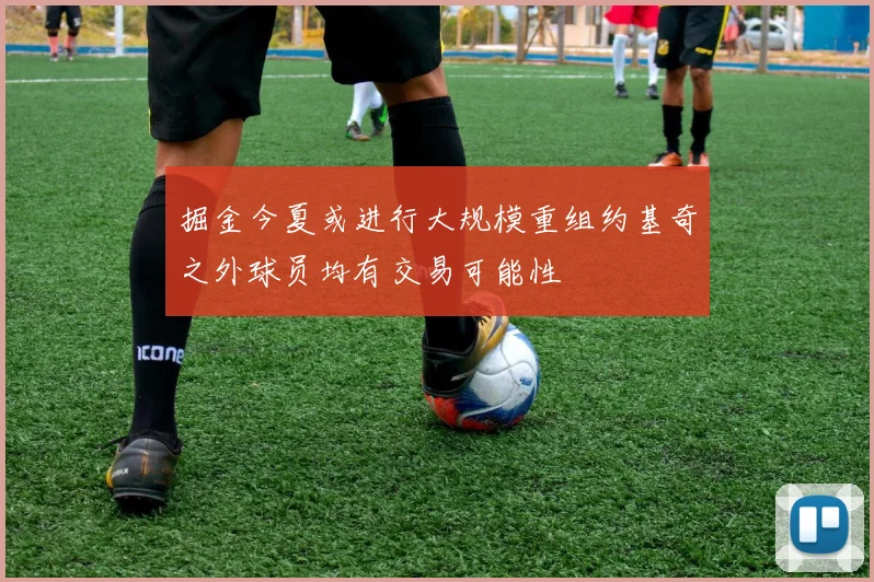 掘金今夏或进行大规模重组约基奇之外球员均有交易可能性