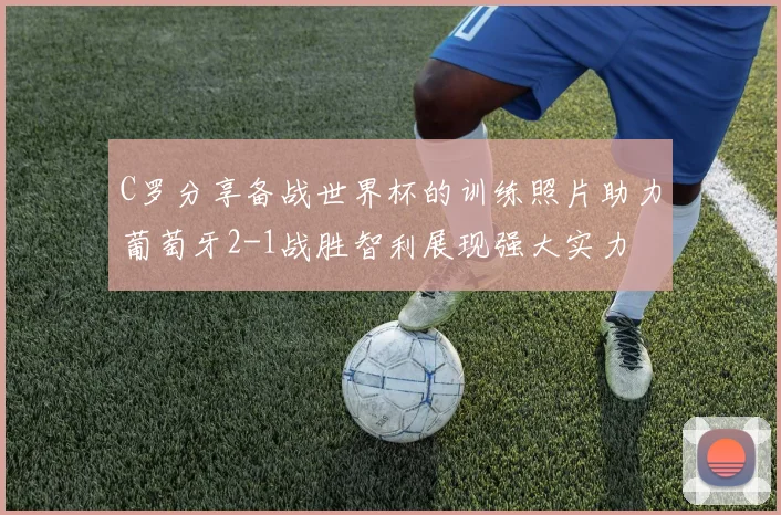 C罗分享备战世界杯的训练照片助力葡萄牙2-1战胜智利展现强大实力