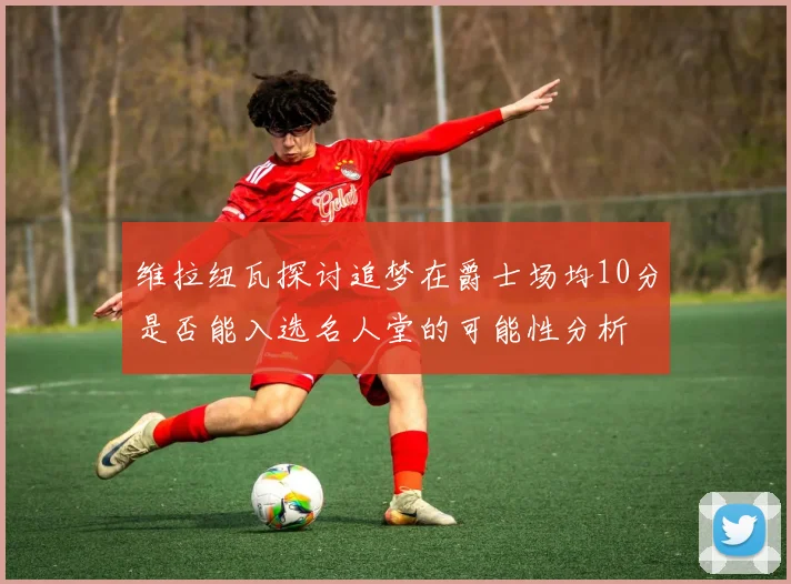 维拉纽瓦探讨追梦在爵士场均10分是否能入选名人堂的可能性分析