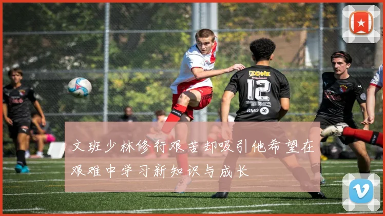 文班少林修行艰苦却吸引他希望在艰难中学习新知识与成长