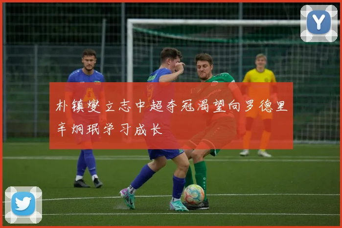 朴镇燮立志中超夺冠渴望向罗德里辛炯珉学习成长