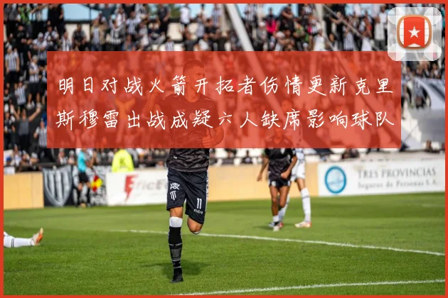 明日对战火箭开拓者伤情更新克里斯穆雷出战成疑六人缺席影响球队实力