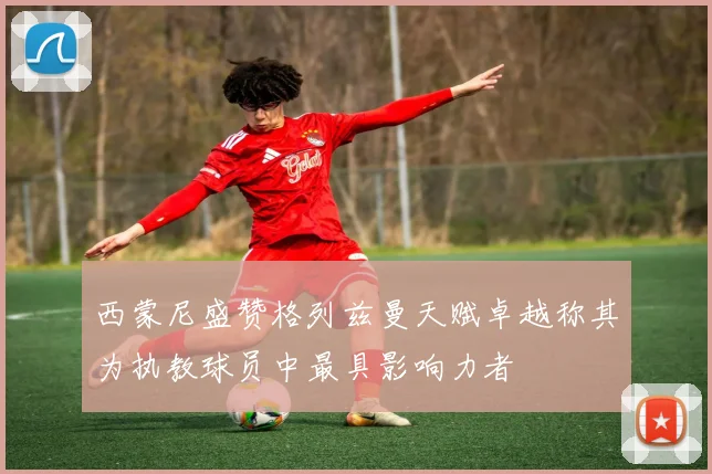 西蒙尼盛赞格列兹曼天赋卓越称其为执教球员中最具影响力者