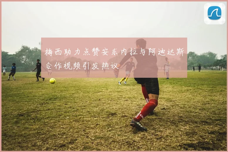 梅西助力点赞安东内拉与阿迪达斯合作视频引发热议