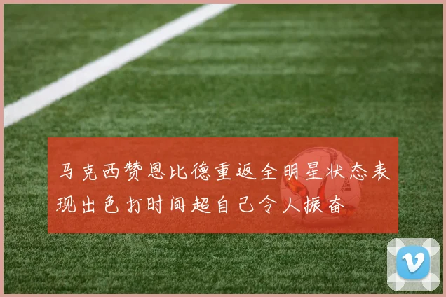 马克西赞恩比德重返全明星状态表现出色打时间超自己令人振奋