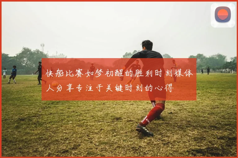 快船比赛如梦初醒的胜利时刻媒体人分享专注于关键时刻的心得