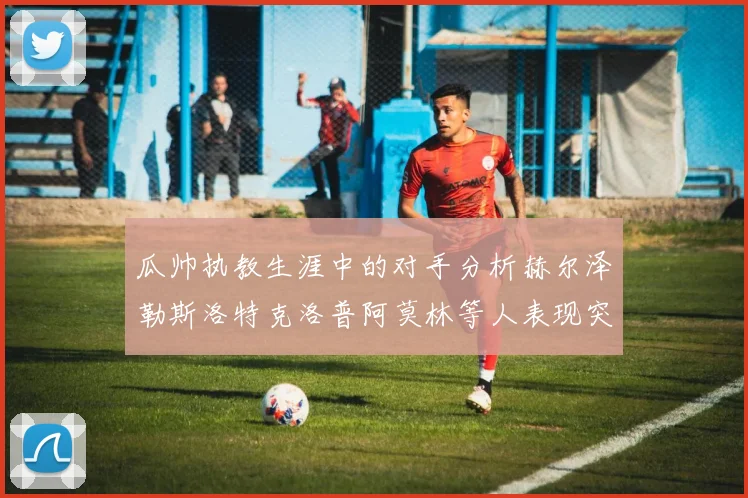 瓜帅执教生涯中的对手分析赫尔泽勒斯洛特克洛普阿莫林等人表现突出