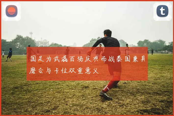 国足为武磊百场庆典而战泰国兼具磨合与卡位双重意义