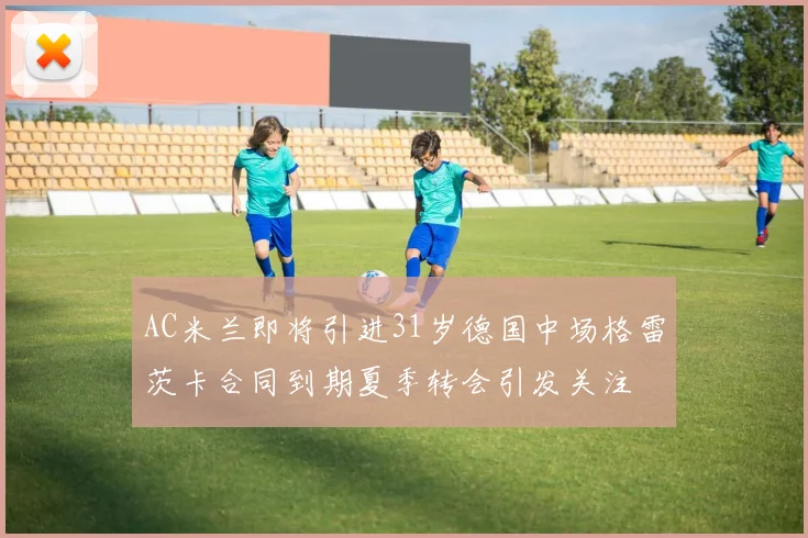 AC米兰即将引进31岁德国中场格雷茨卡合同到期夏季转会引发关注