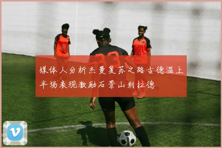 媒体人分析杰曼复苏之路古德温上半场表现激励石景山利拉德