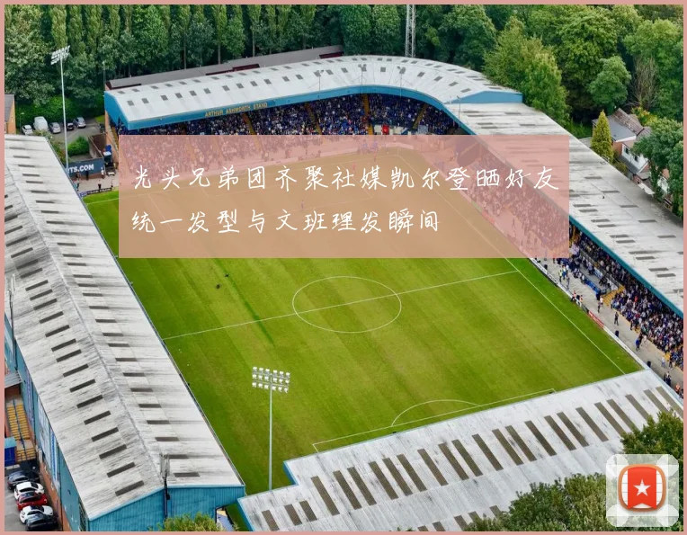 光头兄弟团齐聚社媒凯尔登晒好友统一发型与文班理发瞬间