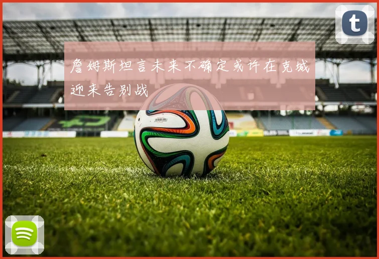 詹姆斯坦言未来不确定或许在克城迎来告别战