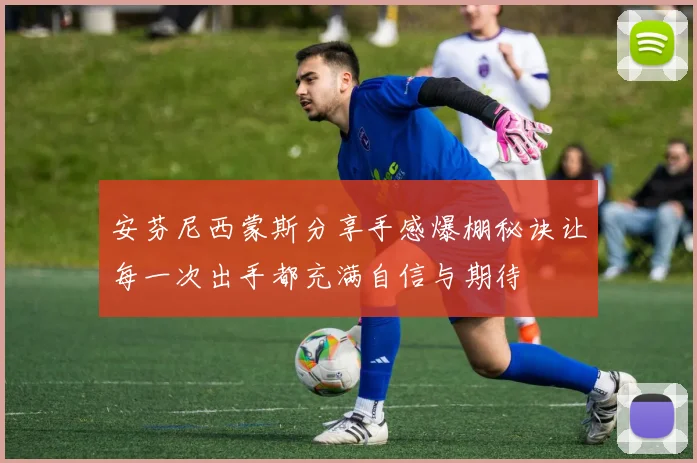 安芬尼西蒙斯分享手感爆棚秘诀让每一次出手都充满自信与期待