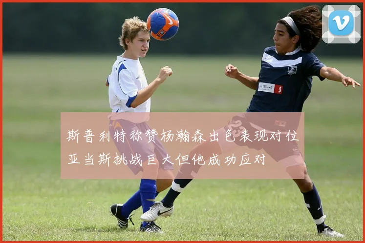 斯普利特称赞杨瀚森出色表现对位亚当斯挑战巨大但他成功应对