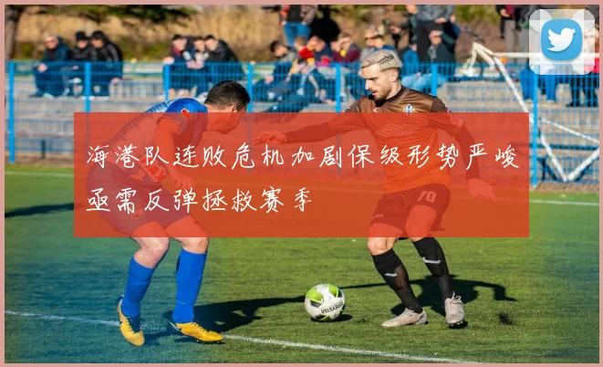 海港队连败危机加剧保级形势严峻亟需反弹拯救赛季