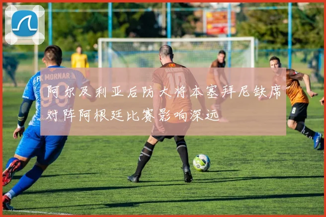 阿尔及利亚后防大将本塞拜尼缺席对阵阿根廷比赛影响深远