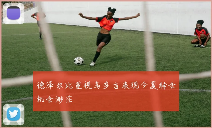 德泽尔比重视乌多吉表现今夏转会机会渺茫